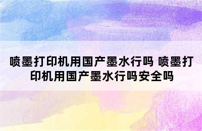 喷墨打印机用国产墨水行吗 喷墨打印机用国产墨水行吗安全吗